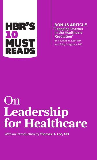 HBR's 10 Must Reads on Leadership for Healthcare (with bonus article by Thomas H. Lee, MD, and Toby Cosgrove, MD)