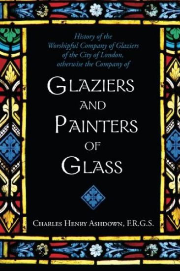 History of the Worshipful Company of Glaziers of the City of London: Otherwise the Company of Glaziers and Painters of Glass