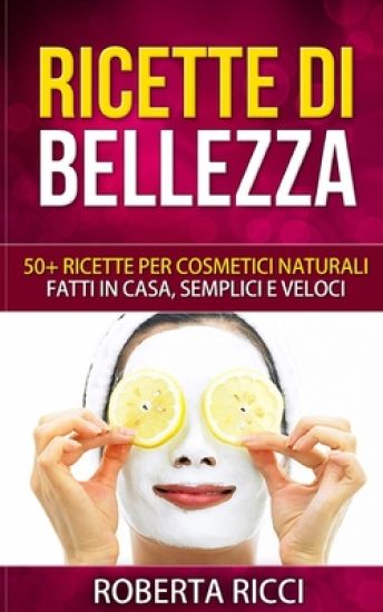 Ricette Di Bellezza: 50+ Ricette Per Cosmetici Naturali Fatti In Casa, Facili e Veloci