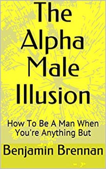 The Alpha Male Illusion: How To Be A Man When You're Anything But