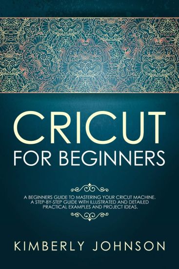 Cricut For Beginners: A Beginner's Guide to Mastering Your Cricut Machine. A Step-by-Step Guide with Illustrated and Detailed Practical Exam