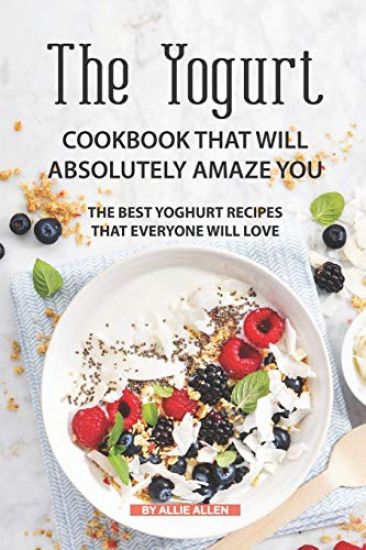 The Yogurt Cookbook That Will Absolutely Amaze You: The Best Yoghurt Recipes That Everyone Will Love