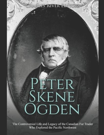 Peter Skene Ogden: The Controversial Life and Legacy of the Canadian Fur Trader Who Explored the Pacific Northwest