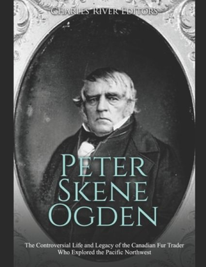 Peter Skene Ogden: The Controversial Life and Legacy of the Canadian Fur Trader Who Explored the Pacific Northwest