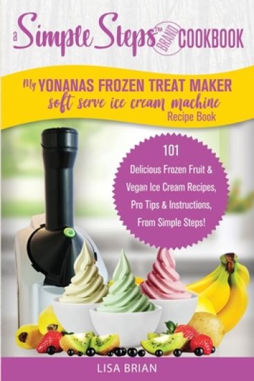 My Yonanas Frozen Treat Maker Soft Serve Ice Cream Machine Recipe Book, a Simple Steps Brand Cookbook: 101 Delicious Frozen Fruit & Vegan Ice Cream Re