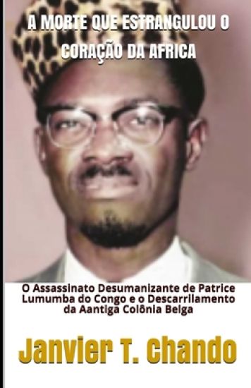 A Morte Que Estrangulou O Coração Da Africa: O Assassinato Desumanizante de Patrice Lumumba do Congo e o Descarrilamento da Aantiga Colônia Belga