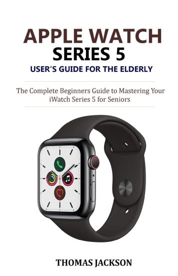 Apple Watch Series 5 User's Guide for the Elderly: The Complete Beginners Guide to Mastering Your iWatch Series 5 for Seniors