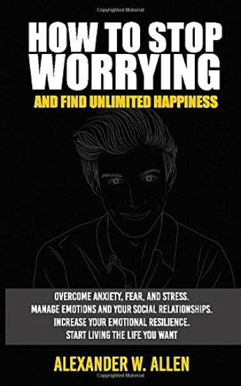 How to Stop Worrying and Find Unlimited Happiness: Overcome Anxiety, Fear, and Stress. Manage Emotions and Your Social Relationships. Increase Your Em