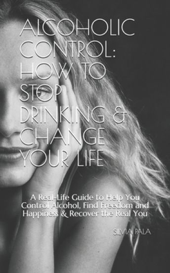 Alcoholic Control: How to Stop Drinking & Change Your Life: A Real-Life Guide to Help You Control Alcohol, Find Freedom and Happiness & R