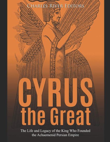 Cyrus the Great: The Life and Legacy of the King Who Founded the Achaemenid Persian Empire
