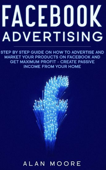 Facebook Advertising: Step by Step Guide on How to Advertise and Market Your Products on Facebook and Get Maximum Profit - Create Passive in
