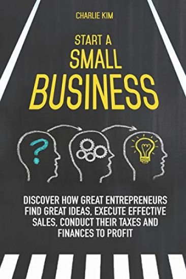 Start a Small Business: Discover How Great Entrepreneurs Find Great Ideas, Execute Effective Sales, Conduct Their Taxes and Finances to Profit