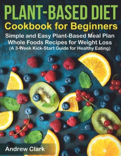Plant-based Diet Cookbook for Beginners: Simple and Easy Plant-Based Meal Plan Whole Foods Recipes for Weight Loss (A 3-Week Kick-Start Guide for Heal