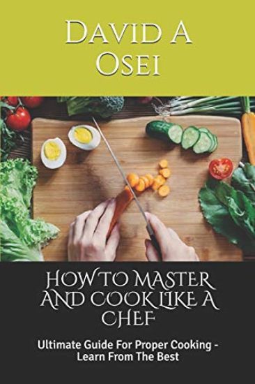 How to Master and Cook Like a Chef: Ultimate Guide For Proper Cooking - Learn From The Best