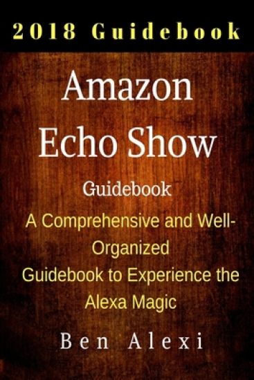 Amazon Echo Show: A Comprehensive and Well-Organized Guidebook to Experience the Alexa Magic