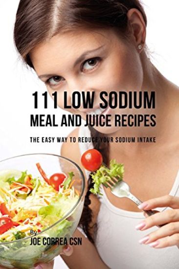 111 Low Sodium Meal and Juice Recipes: The Easy Way to Reduce Your Sodium Intake
