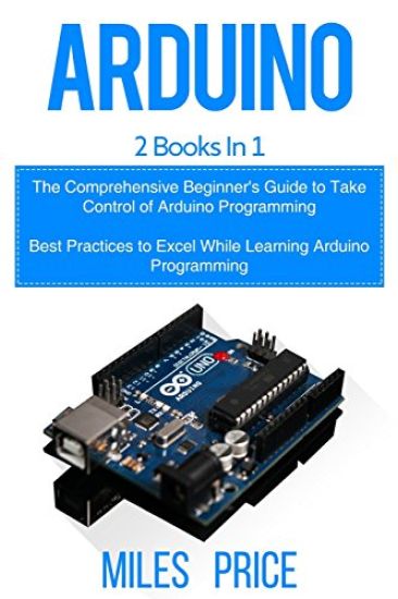 Arduino: 2 Books in 1: The Comprehensive Beginner's Guide to Take Control of Arduino Programming & Best Practices to Excel Whil