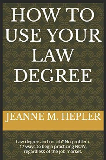 How To Use Your Law Degree: Law degree and no job? No problem. 17 ways to begin practicing NOW, regardless of the job market.