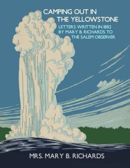 Camping Out In The Yellowstone: Letters Written in 1882 by Mary B. Richards to The Salem Observer