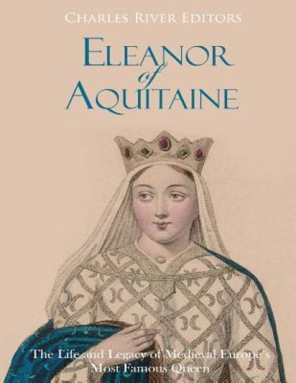 Eleanor of Aquitaine: The Life and Legacy of Medieval Europe's Most Famous Queen