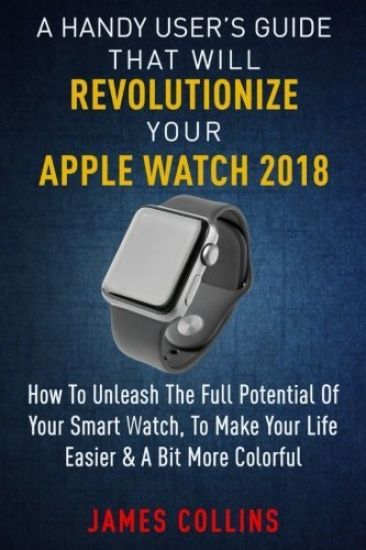 A Handy User's Guide That Will Revolutionize Your Apple Watch 2018: How To Unleash The Full Potential Of Your Apple Watch, To Make Your Life Easier &