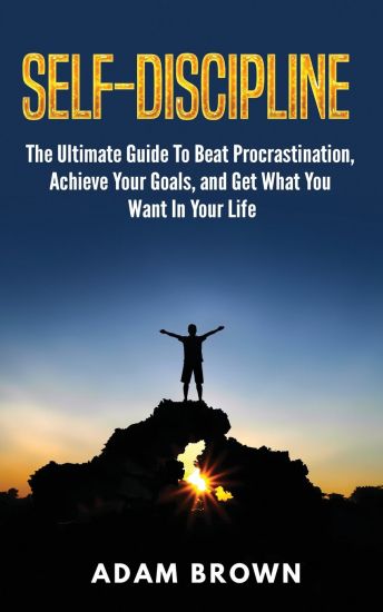 Self-Discipline: The Ultimate Guide To Beat Procrastination, Achieve Your Goals, and Get What You Want In Your Life