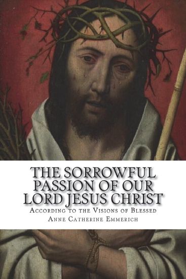 The Sorrowful Passion of Our Lord Jesus Christ: From the Visions of Blessed Anne Catherine Emmerich Including an Account of the Resurrection and a Bio