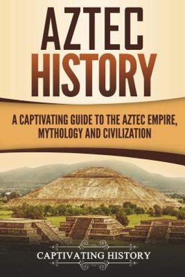 Aztec History: A Captivating Guide to the Aztec Empire, Mythology, and Civilization