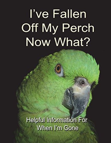 I've Fallen Off My Perch - Now What?: Helpful Information For When I'm Gone
