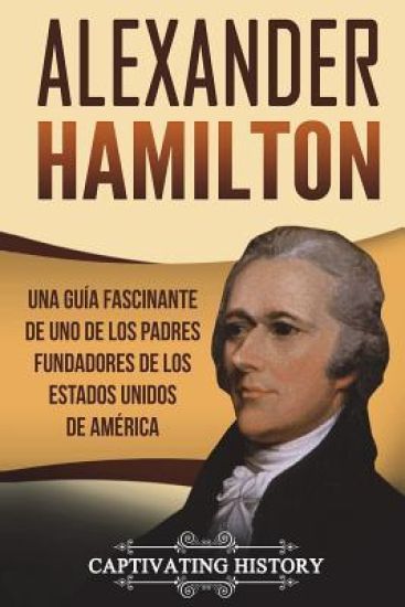 Alexander Hamilton: Una guía fascinante de uno de los padres fundadores de los Estados Unidos de América (Libro en Español/Alexander Hamil