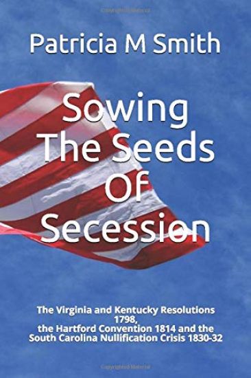 Sowing The Seeds Of Secession: The Virginia and Kentucky Resolutions 1798, the Hartford Convention 1814 and the South Carolina Nullification Crisis 1
