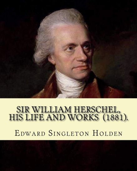 Sir William Herschel, his life and works (1881). By: Edward Singleton Holden: Edward Singleton Holden (November 5, 1846 - March 16, 1914) was an Ameri
