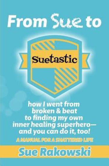 From Sue To Suetastic: how I went from broken & beat to finding my own inner superhero and you can do it, too!