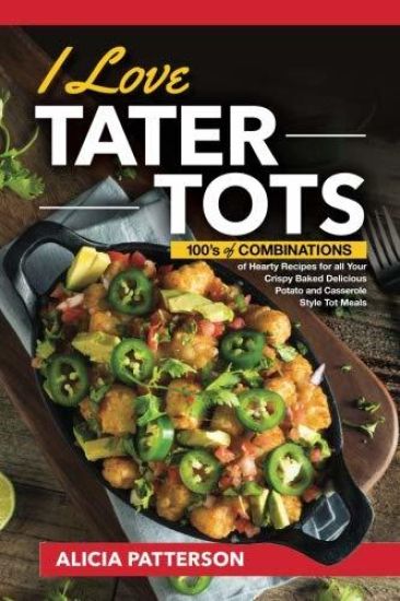 I Love Tater Tots: 100's of Combinations of Hearty Recipes for All Your Crispy Baked Delicious Potato and Casserole Style Tot Meals