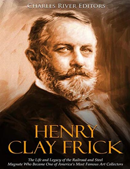 Henry Clay Frick: The Life and Legacy of the Railroad and Steel Magnate Who Became One of America's Most Famous Art Collectors