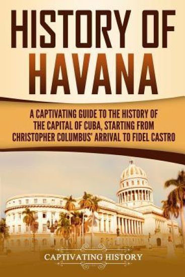 History of Havana: A Captivating Guide to the History of the Capital of Cuba, Starting from Christopher Columbus' Arrival to Fidel Castro