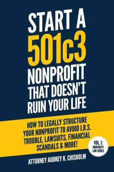 Start A 501c3 Nonprofit That Doesn't Ruin Your Life: How to Legally Structure Your Nonprofit to Avoid I.R.S. Trouble, Lawsuits, Financial Scandals & M
