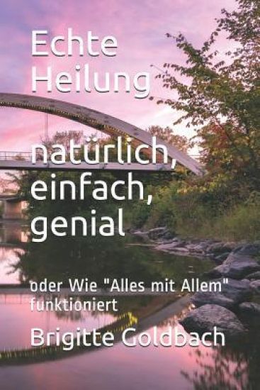 Echte Heilung: natürlich, einfach, genial: oder Wie "Alles mit Allem" funktioniert