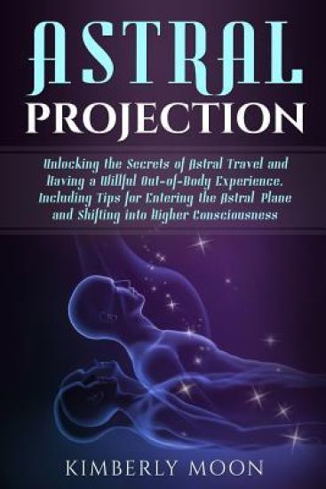 Astral Projection: Unlocking the Secrets of Astral Travel and Having a Willful Out-Of-Body Experience, Including Tips for Entering the As