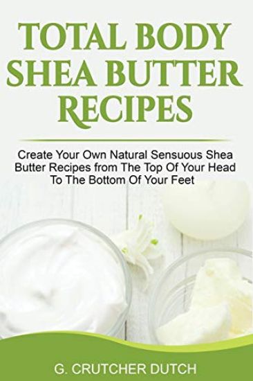 Total Body Shea Butter Recipes: Create Your Own Natural Sensuous Shea Butter Recipes from the Top of Your Head to the Bottom of Your Feet