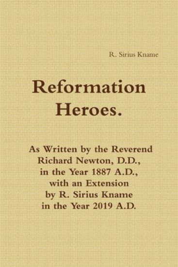 Reformation Heroes. As Written by the Reverend Richard Newton, D.D., in the Year 1887 A.D., with an Extension by R. Sirius Kname in the Year 2019 A.D.