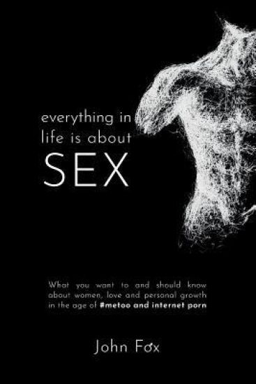 Everything in Life is about Sex: What you want to and should know about women, love and personal growth in the age of #MeToo and Internet Porn