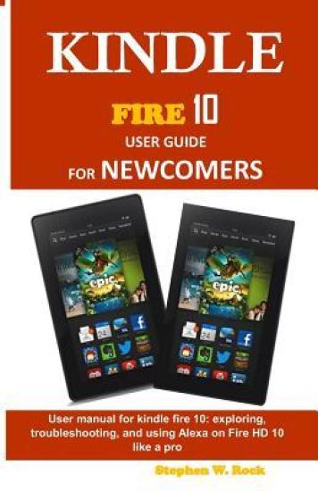 Kindle Fire 10 User Guide for Newcomers: User Manual for Kindle Fire 10: Exploring, Troubleshooting, and Using Alexa on Fire HD 10 Like a Pro