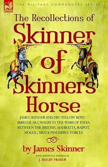 The Recollections of Skinner of Skinner's Horse - James Skinner and His 'yellow Boys' - Irregular Cavalry in the Wars of India Between the British, Mahratta, Rajput, Mogul, Sikh & Pindarree Forces