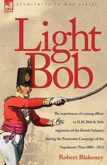 Light Bob - The experiences of a young officer in H.M. 28th and 36th regiments of the British Infantry during the peninsular campaign of the Napoleonic wars 1804 - 1814