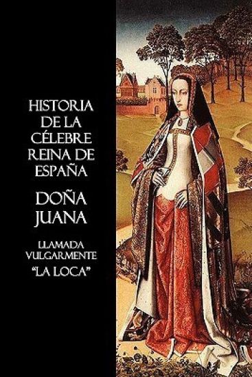Historia De La Celebre Reina De Espana Dona Juana, Llamada Vulgarmente, La Loca