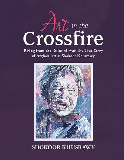 ART IN THE CROSSFIRE Rising From The Ruins Of War The True Story Of Afghan Artist Abdul Shokoor Khusrawy