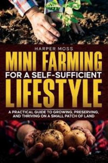 Mini-Farming for a Self-Sufficient Lifestyle: A Practical Guide to Growing, Preserving, and Thriving on a Small Patch of Land
