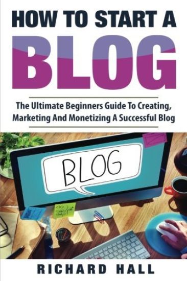 How To Start A Blog: The Ultimate Beginner's Guide For Creating, Marketing, and Monetizing a Successful Blog