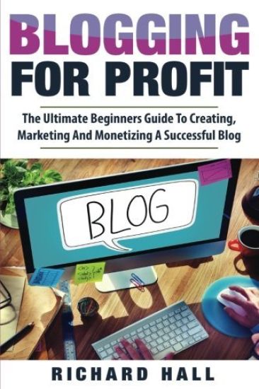 Blogging For Profit: The Ultimate Beginners Guide to Creating, Marketing, and Monetizing a Successful Blog
